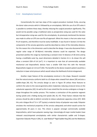 Stuart A. Deane Trinity College Dublin 2014
72
5.1.2 Annuloplasty Construct
Conventionally the next two steps of the surgical procedure involved, firstly, securing
the donor valve annulus which is followed by an annuloplasty. With the use of an OTS valve it
is possible to combine these steps, thereby reducing the surgical procedure significantly. This
would not be possible using a traditional valve as preoperative sizing was used for the valve
but intraoperative sizing was used for the annuloplasty. As previously mentioned the decision
was made to utilise an OTS one-size-fits-all approach. What this means is that one valve must
fit all recipients, and therefore must be easily modifiable. It was found in Section 2.6 that the
components of the annulus geometry could be described as ratios of the intervalley distance.
For this reason this is the dimension used to describe the design. It was also discovered that a
regular valve range of 30-36(mm) intervalley distance could be expected. The design
presented satisfies this range by maintaining a constant inner IV distance of 30 (mm) and by
having a modifiable outer lip, exact dimensions detailed in Section 4.1.1. As shown this will
allow a constant EOA of 6.4 (cm2
). It is important to note that all commercially available
mechanical and bioprosthetic devices have a smaller EOA than this with the Hancock
Bioprosthetic largest at 3.15 (cm2
) [93]. The benefits to the device recipient patient would be a
reduction in lower atrial pressure which would reduce the likelihood of atrial enlargement.
Another major feature of the annuloplasty construct is the shape. Research revealed
that the natural annulus conforms both to a D-shape when viewed from above [39] and also a
saddle-shape [40, 41]. The annulus design as seen in Figure 39 utilises these features to
conform the valve to the natural geometry when implanted, reducing unnatural stress on the
subvalvular apparatus [42]. As well as this it was noted that the annulus undergoes a change in
shape throughout the cardiac process. This involves a contraction of the posterior segment
during systole and a folding during end systole [40, 45, 47]. These factors indicate that the
annulus should be able to deform correctly to reduce subvalvular apparatus stress [47]. With
this and a fatigue life of (cycles) a material choice of polyester was made. Polyester
emulates the mechanical properties of the annulus adequately and which would survive for
approximately 20 years in vivo. This choice is popular amongst commercially available
bioprosthetics, which have polyester sewing rings. Interestingly all major market leaders have
released unaccompanied annuloplastys with similar characteristic saddle and D-shapes.
Caprentier Edwards Physio II [94], St. Jude Medical™ Rigid Saddle Ring [95] and the Medtronic
 