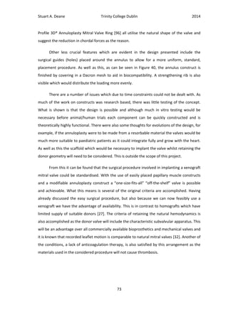 Stuart A. Deane Trinity College Dublin 2014
73
Profile 3D® Annuloplasty Mitral Valve Ring [96] all utilise the natural shape of the valve and
suggest the reduction in chordal forces as the reason.
Other less crucial features which are evident in the design presented include the
surgical guides (holes) placed around the annulus to allow for a more uniform, standard,
placement procedure. As well as this, as can be seen in Figure 40, the annulus construct is
finished by covering in a Dacron mesh to aid in biocompatibility. A strengthening rib is also
visible which would distribute the loading more evenly.
There are a number of issues which due to time constraints could not be dealt with. As
much of the work on constructs was research based, there was little testing of the concept.
What is shown is that the design is possible and although much in vitro testing would be
necessary before animal/human trials each component can be quickly constructed and is
theoretically highly functional. There were also some thoughts for evolutions of the design, for
example, if the annuloplasty were to be made from a resorbable material the valves would be
much more suitable to paediatric patients as it could integrate fully and grow with the heart.
As well as this the scaffold which would be necessary to implant the valve whilst retaining the
donor geometry will need to be considered. This is outside the scope of this project.
From this it can be found that the surgical procedure involved in implanting a xenograft
mitral valve could be standardised. With the use of easily placed papillary muscle constructs
and a modifiable annuloplasty construct a “one-size-fits-all” “off-the-shelf” valve is possible
and achievable. What this means is several of the original criteria are accomplished. Having
already discussed the easy surgical procedure, but also because we can now feasibly use a
xenograft we have the advantage of availability. This is in contrast to homografts which have
limited supply of suitable donors [27]. The criteria of retaining the natural hemodynamics is
also accomplished as the donor valve will include the characteristic subvalvular apparatus. This
will be an advantage over all commercially available bioprosthetics and mechanical valves and
it is known that recorded leaflet motion is comparable to natural mitral valves [32]. Another of
the conditions, a lack of anticoagulation therapy, is also satisfied by this arrangement as the
materials used in the considered procedure will not cause thrombosis.
 