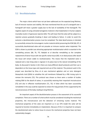 Stuart A. Deane Trinity College Dublin 2014
74
5.2 Decellularisation
The major criteria which have not yet been addressed are the expected long lifetimes,
lack of immune reaction and viability. We have mentioned that the use of a xenograft over a
homograft will mean a greater supply due to the lack of availability of the homograft. The
negative aspect of using untreated xenogeneic material is that implantation in human subjects
invariably results in hyperacute rejection [65]. This will mean that the valve will be subject to a
rejection process gradually breaking it down and leading to failure. In order to avoid this
outcome a decellularisation process must be completed. The ideal decell process is intended
to successfully remove the immunogenic nucleic material whilst preserving the ECM [66, 67]. A
successfully decellularised valve will not provoke an immune reaction when implanted. The
ECM is shown to provide cues attracting appropriate recellularisation which is essential in the
remodelling process [68, 76, 77]. Badylak et al describe remodelling as the complete
replacement of donor tissue with site specific native tissue [69]. In an ideal process after decell
the tissue will remain viable to recellularisation. This means that the implanted valve is
replaced and a new living valve is regrown in its place due to the natural remodelling of the
body. As discussed in Section 2.10.1 there are many different decell protocols and their use is
dependent on the tissue type and required end use of the material. The protocol used in this
project was described by Zhou et al uses mechanical agitation and an ionic detergent
Deoxycholic Acid (DOA) to solubilise the cell membrane followed by a PBS rinsing cycle to
remove the remnants [72]. This protocol was chosen as there were a number of studies
relating DOA to the decell of valves, in successfully retaining their important microstructure
[72] and also in effective recellularisation [71, 73]. A Valve which has been successfully
remodelled in this way could be expected to endure for long periods of time supported by the
natural processes of the body, leading to long lifetimes.
An important aspect of the decellularisation process is the assessment of its successful
completion. There are a number of criteria which must be considered including the mechanical
properties, the microstructure and the detection of remaining nucleic material. The
mechanical properties of the valve are important as in our OTS model the valve will be
required to function immediately on implantation. Because of this it is important to compare
the decellularised valve to native tissue to ensure the mechanical properties have not been
substantially changed.
 