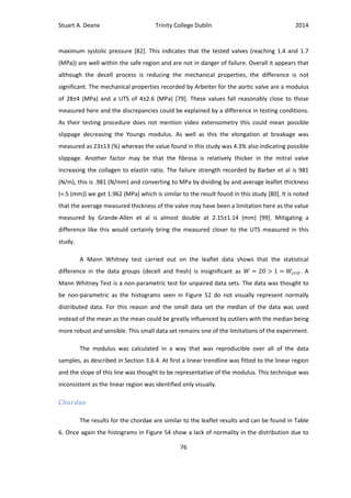 Stuart A. Deane Trinity College Dublin 2014
76
maximum systolic pressure [82]. This indicates that the tested valves (reaching 1.4 and 1.7
(MPa)) are well within the safe region and are not in danger of failure. Overall it appears that
although the decell process is reducing the mechanical properties, the difference is not
significant. The mechanical properties recorded by Arbeiter for the aortic valve are a modulus
of 28±4 (MPa) and a UTS of 4±2.6 (MPa) [79]. These values fall reasonably close to those
measured here and the discrepancies could be explained by a difference in testing conditions.
As their testing procedure does not mention video extensometry this could mean possible
slippage decreasing the Youngs modulus. As well as this the elongation at breakage was
measured as 23±13 (%) whereas the value found in this study was 4.3% also indicating possible
slippage. Another factor may be that the fibrosa is relatively thicker in the mitral valve
increasing the collagen to elastin ratio. The failure strength recorded by Barber et al is 981
(N/m), this is .981 (N/mm) and converting to MPa by dividing by and average leaflet thickness
(≈.5 (mm)) we get 1.962 (MPa) which is similar to the result found in this study [80]. It is noted
that the average measured thickness of the valve may have been a limitation here as the value
measured by Grande-Allen et al is almost double at 2.15±1.14 (mm) [99]. Mitigating a
difference like this would certainly bring the measured closer to the UTS measured in this
study.
A Mann Whitney test carried out on the leaflet data shows that the statistical
difference in the data groups (decell and fresh) is insignificant as . A
Mann Whitney Test is a non-parametric test for unpaired data sets. The data was thought to
be non-parametric as the histograms seen in Figure 52 do not visually represent normally
distributed data. For this reason and the small data set the median of the data was used
instead of the mean as the mean could be greatly influenced by outliers with the median being
more robust and sensible. This small data set remains one of the limitations of the experiment.
The modulus was calculated in a way that was reproducible over all of the data
samples, as described in Section 3.6.4. At first a linear trendline was fitted to the linear region
and the slope of this line was thought to be representative of the modulus. This technique was
inconsistent as the linear region was identified only visually.
Chordae
The results for the chordae are similar to the leaflet results and can be found in Table
6. Once again the histograms in Figure 54 show a lack of normality in the distribution due to
 
