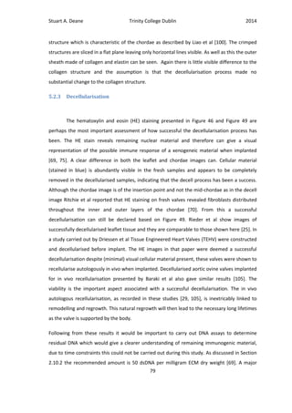 Stuart A. Deane Trinity College Dublin 2014
79
structure which is characteristic of the chordae as described by Liao et al [100]. The crimped
structures are sliced in a flat plane leaving only horizontal lines visible. As well as this the outer
sheath made of collagen and elastin can be seen. Again there is little visible difference to the
collagen structure and the assumption is that the decellularisation process made no
substantial change to the collagen structure.
5.2.3 Decellularisation
The hematoxylin and eosin (HE) staining presented in Figure 46 and Figure 49 are
perhaps the most important assessment of how successful the decellularisation process has
been. The HE stain reveals remaining nuclear material and therefore can give a visual
representation of the possible immune response of a xenogeneic material when implanted
[69, 75]. A clear difference in both the leaflet and chordae images can. Cellular material
(stained in blue) is abundantly visible in the fresh samples and appears to be completely
removed in the decellularised samples, indicating that the decell process has been a success.
Although the chordae image is of the insertion point and not the mid-chordae as in the decell
image Ritchie et al reported that HE staining on fresh valves revealed fibroblasts distributed
throughout the inner and outer layers of the chordae [70]. From this a successful
decellularisation can still be declared based on Figure 49. Rieder et al show images of
successfully decellularised leaflet tissue and they are comparable to those shown here [25]. In
a study carried out by Driessen et al Tissue Engineered Heart Valves (TEHV) were constructed
and decellularised before implant. The HE images in that paper were deemed a successful
decellularisation despite (minimal) visual cellular material present, these valves were shown to
recellularise autologously in vivo when implanted. Decellularised aortic ovine valves implanted
for in vivo recellularisation presented by Baraki et al also gave similar results [105]. The
viability is the important aspect associated with a successful decellularisation. The in vivo
autologous recellularisation, as recorded in these studies [29, 105], is inextricably linked to
remodelling and regrowth. This natural regrowth will then lead to the necessary long lifetimes
as the valve is supported by the body.
Following from these results it would be important to carry out DNA assays to determine
residual DNA which would give a clearer understanding of remaining immunogenic material,
due to time constraints this could not be carried out during this study. As discussed in Section
2.10.2 the recommended amount is 50 dsDNA per milligram ECM dry weight [69]. A major
 