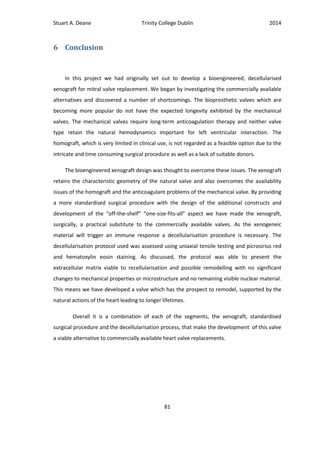 Stuart A. Deane Trinity College Dublin 2014
81
6 Conclusion
In this project we had originally set out to develop a bioengineered, decellularised
xenograft for mitral valve replacement. We began by investigating the commercially available
alternatives and discovered a number of shortcomings. The bioprosthetic valves which are
becoming more popular do not have the expected longevity exhibited by the mechanical
valves. The mechanical valves require long-term anticoagulation therapy and neither valve
type retain the natural hemodynamics important for left ventricular interaction. The
homograft, which is very limited in clinical use, is not regarded as a feasible option due to the
intricate and time consuming surgical procedure as well as a lack of suitable donors.
The bioengineered xenograft design was thought to overcome these issues. The xenograft
retains the characteristic geometry of the natural valve and also overcomes the availability
issues of the homograft and the anticoagulant problems of the mechanical valve. By providing
a more standardised surgical procedure with the design of the additional constructs and
development of the “off-the-shelf” “one-size-fits-all” aspect we have made the xenograft,
surgically, a practical substitute to the commercially available valves. As the xenogeneic
material will trigger an immune response a decellularisation procedure is necessary. The
decellularisation protocol used was assessed using uniaxial tensile testing and picrosirius red
and hematoxylin eosin staining. As discussed, the protocol was able to present the
extracellular matrix viable to recellularisation and possible remodelling with no significant
changes to mechanical properties or microstructure and no remaining visible nuclear material.
This means we have developed a valve which has the prospect to remodel, supported by the
natural actions of the heart leading to longer lifetimes.
Overall it is a combination of each of the segments, the xenograft, standardised
surgical procedure and the decellularisation process, that make the development of this valve
a viable alternative to commercially available heart valve replacements.
 