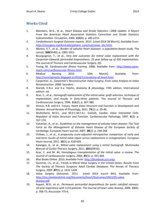 Stuart A. Deane Trinity College Dublin 2014
82
Works Cited
1. Members, W.G., et al., Heart Disease and Stroke Statistics—2006 Update: A Report
From the American Heart Association Statistics Committee and Stroke Statistics
Subcommittee. Circulation, 2006. 113(6): p. e85-e151.
2. Cardiothoracic Surgical Outcome reports. 2013 [cited 2014 28 March]; Available from:
http://ctsurgery.stanford.edu/patient_care/outcomes_shc.html.
3. Nkomo, V.T., et al., Burden of valvular heart diseases: a population-based study. The
Lancet. 368(9540): p. 1005-1011.
4. Bourguignon, T., et al., Very late outcomes for mitral valve replacement with the
Carpentier-Edwards pericardial bioprosthesis: 25-year follow-up of 450 implantations.
The Journal of Thoracic and Cardiovascular Surgery, (0).
5. Young, M. Cardiovascular fitness training. 2008; Available from: http://www.swim-
teach.com/cardiovascular-fitness.html.
6. Medical Nursing. 2010 10th March]; Available from:
http://nursingmedic.blogspot.ie/2010/11/anatomy-of-heart.html.
7. Carpentier, A., Carpentier's Reconstructive Valve Surgery; From valve Analysis to Valve
Reconstruction. 2008: Saunders.
8. Marieb, E.N.a. and K.a. Hoehn, Anatomy & physiology. Fifth edition, International
edition. ed.
9. Acar, C., et al., Homograft replacement of the mitral valve: graft selection, technique of
implantation, and results in forty-three patients. The Journal of Thoracic and
Cardiovascular Surgery, 1996. 111(2): p. 367-380.
10. Hinton, R.B. and K.E. Yutzey, Heart Valve Structure and Function in Development and
Disease. Annual Review of Physiology, 2011. 73(1): p. 29-46.
11. Mulholland, M.D.L. and M.D.C.M.F.A.I. Gotlieb, Cardiac Valve Interstitial Cells:
Regulator of Valve Structure and Function. Cardiovascular Pathology, 1997. 6(3): p.
167-174.
12. Vahanian, A., et al., Guidelines on the management of valvular heart disease: The Task
Force on the Management of Valvular Heart Disease of the European Society of
Cardiology. European Heart Journal, 2007. 28(2): p. 230-268.
13. Chikwe, J., et al., A propensity score-adjusted retrospective comparison of early and
mid-term results of mitral valve repair versus replacement in octogenarians. European
Heart Journal, 2011. 32(5): p. 618-626.
14. Kalangos, A., et al., Mitral valve replacement using a mitral homograft. Multimedia
Manual of Cardio-Thoracic Surgery, 2011. 2011(0916).
15. Acar, C. and M. Ali, Homologous transplantation of the mitral valve: a review. The
Journal of cardiovascular surgery, 2004. 45(5): p. 455-464.
16. Blue Books Online. 2013; Available from: http://bluebook.scts.org/.
17. Gammie, J.S., et al., Trends in Mitral Valve Surgery in the United States: Results From
The Society of Thoracic Surgeons Adult Cardiac Database. The Annals of Thoracic
Surgery, 2009. 87(5): p. 1431-1439.
18. Valve Surgery Outcomes. 2011 [cited 2014 march 8th]; Available from:
http://my.clevelandclinic.org/Documents/heart/Outcomes/2011/05-valve-
disease.pdf.
19. Aupart, M.R., et al., Perimount pericardial bioprosthesis for aortic calcified stenosis:
18-year experience with 1133 patients. The Journal of heart valve disease, 2006. 15(6):
p. 768-75; discussion 775-6.
 
