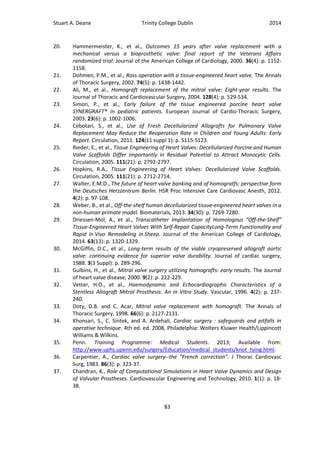Stuart A. Deane Trinity College Dublin 2014
83
20. Hammermeister, K., et al., Outcomes 15 years after valve replacement with a
mechanical versus a bioprosthetic valve: final report of the Veterans Affairs
randomized trial. Journal of the American College of Cardiology, 2000. 36(4): p. 1152-
1158.
21. Dohmen, P.M., et al., Ross operation with a tissue-engineered heart valve. The Annals
of Thoracic Surgery, 2002. 74(5): p. 1438-1442.
22. Ali, M., et al., Homograft replacement of the mitral valve: Eight-year results. The
Journal of Thoracic and Cardiovascular Surgery, 2004. 128(4): p. 529-534.
23. Simon, P., et al., Early failure of the tissue engineered porcine heart valve
SYNERGRAFT® in pediatric patients. European Journal of Cardio-Thoracic Surgery,
2003. 23(6): p. 1002-1006.
24. Cebotari, S., et al., Use of Fresh Decellularized Allografts for Pulmonary Valve
Replacement May Reduce the Reoperation Rate in Children and Young Adults: Early
Report. Circulation, 2011. 124(11 suppl 1): p. S115-S123.
25. Rieder, E., et al., Tissue Engineering of Heart Valves: Decellularized Porcine and Human
Valve Scaffolds Differ Importantly in Residual Potential to Attract Monocytic Cells.
Circulation, 2005. 111(21): p. 2792-2797.
26. Hopkins, R.A., Tissue Engineering of Heart Valves: Decellularized Valve Scaffolds.
Circulation, 2005. 111(21): p. 2712-2714.
27. Walter, E.M.D., The future of heart valve banking and of homogratfs: perspective form
the Deutsches Herzzentrum Berlin. HSR Proc Intensive Care Cardiovasc Anesth, 2012.
4(2): p. 97-108.
28. Weber, B., et al., Off-the-shelf human decellularized tissue-engineered heart valves in a
non-human primate model. Biomaterials, 2013. 34(30): p. 7269-7280.
29. Driessen-Mol, A., et al., Transcatheter Implantation of Homologous “Off-the-Shelf”
Tissue-Engineered Heart Valves With Self-Repair CapacityLong-Term Functionality and
Rapid In Vivo Remodeling in Sheep. Journal of the American College of Cardiology,
2014. 63(13): p. 1320-1329.
30. McGiffin, D.C., et al., Long-term results of the viable cryopreserved allograft aortic
valve: continuing evidence for superior valve durability. Journal of cardiac surgery,
1988. 3(3 Suppl): p. 289-296.
31. Gulbins, H., et al., Mitral valve surgery utilizing homografts: early results. The Journal
of heart valve disease, 2000. 9(2): p. 222-229.
32. Vetter, H.O., et al., Haemodynamic and Echocardiographic Characteristics of a
Stentless Allograft Mitral Prosthesis: An in Vitro Study. Vascular, 1996. 4(2): p. 237-
240.
33. Doty, D.B. and C. Acar, Mitral valve replacement with homograft. The Annals of
Thoracic Surgery, 1998. 66(6): p. 2127-2131.
34. Khonsari, S., C. Sintek, and A. Ardehali, Cardiac surgery : safeguards and pitfalls in
operative technique. 4th ed. ed. 2008, Philadelphia: Wolters Kluwer Health/Lippincott
Williams & Wilkins.
35. Penn. Training Programme: Medical Students. 2013; Available from:
http://www.uphs.upenn.edu/surgery/Education/medical_students/knot_tying.html.
36. Carpentier, A., Cardiac valve surgery--the "French correction". J Thorac Cardiovasc
Surg, 1983. 86(3): p. 323-37.
37. Chandran, K., Role of Computational Simulations in Heart Valve Dynamics and Design
of Valvular Prostheses. Cardiovascular Engineering and Technology, 2010. 1(1): p. 18-
38.
 
