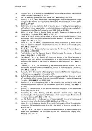 Stuart A. Deane Trinity College Dublin 2014
84
38. Plunkett, M.D., et al., Homograft replacement of mitral valve in children. The Annals of
Thoracic Surgery, 1998. 66(3): p. 849-852.
39. Ho, S.Y., Anatomy of the mitral valve. Heart, 2002. 88(suppl 4): p. iv5-iv10.
40. Kaplan, S.R., et al., Three-dimensional echocardiographic assessment of annular shape
changes in the normal and regurgitant mitral valve. American Heart Journal, 2000.
139(3): p. 378-387.
41. De Simone, R., et al., A clinical study of annular geometry and dynamics in patients
with ischemic mitral regurgitation: new insights into asymmetrical ring annuloplasty.
European Journal of Cardio-Thoracic Surgery, 2006. 29(3): p. 355-361.
42. Salgo, I.S., et al., Effect of Annular Shape on Leaflet Curvature in Reducing Mitral
Leaflet Stress. Circulation, 2002. 106(6): p. 711-717.
43. Pouch, A.M., et al., Statistical Assessment of Normal Mitral Annular Geometry Using
Automated Three-Dimensional Echocardiographic Analysis. The Annals of Thoracic
Surgery, 2014. 97(1): p. 71-77.
44. Timek, T.A. and D.C. Miller, Experimental and clinical assessment of mitral annular
area and dynamics: what are we actually measuring? The Annals of Thoracic Surgery,
2001. 72(3): p. 966-974.
45. Timek, T.A., et al., Aorto-mitral annular dynamics. The Annals of Thoracic Surgery,
2003. 76(6): p. 1944-1950.
46. Parish, L.M., et al., The Dynamic Anterior Mitral Annulus. The Annals of Thoracic
Surgery, 2004. 78(4): p. 1248-1255.
47. Flachskampf, F.A., et al., Analysis of Shape and Motion of the Mitral Annulus in
Subjects With and Without Cardiomyopathy by Echocardiographic 3-Dimensional
Reconstruction. Journal of the American Society of Echocardiography, 2000. 13(4): p.
277-287.
48. Ormiston, J.A., et al., Size and motion of the mitral valve annulus in man. I. A two-
dimensional echocardiographic method and findings in normal subjects. Circulation,
1981. 64(1): p. 113-20.
49. Kaplan, S., Three-dimensional echocardiographic assessment of annular shape changes
in the normal and regurgitant mitral valve. 1999.
50. Carlhäll, C., et al., Contribution of mitral annular excursion and shape dynamics to total
left ventricular volume change. American Journal of Physiology - Heart and Circulatory
Physiology, 2004. 287(4): p. H1836-H1841.
51. Angelini, A., et al., A histological study of the atrioventricular junction in hearts with
normal and prolapsed leaflets of the mitral valve. British Heart Journal, 1988. 59(6): p.
712-716.
52. gunning, g., Determination of the tensile mechanical properties of the segmented
mitral valve annulus. 2014.
53. Kunzelman, K.S., M.S. Reimink, and R.P. Cochran, Flexible versus rigid ring
annuloplasty for mitral valve annular dilatation: a finite element model. The Journal of
heart valve disease, 1998. 7(1): p. 108-116.
54. van Rijk-Zwikker, G.L., et al., Comparison of rigid and flexible rings for annuloplasty of
the porcine mitral valve. Circulation, 1990. 82(5 Suppl): p. IV58-64.
55. Jassar, A.S., et al., Regional Annular Geometry in Patients With Mitral Regurgitation:
Implications for Annuloplasty Ring Selection. The Annals of Thoracic Surgery, 2014.
97(1): p. 64-70.
56. Lam, B.-K., et al., The impact of patient–prosthesis mismatch on late outcomes after
mitral valve replacement. The Journal of Thoracic and Cardiovascular Surgery, 2007.
133(6): p. 1464-1473.e3.
 