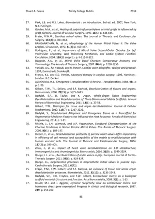Stuart A. Deane Trinity College Dublin 2014
85
57. Park, J.B. and R.S. Lakes, Biomaterials : an introduction. 3rd ed. ed. 2007, New York,
N.Y.: Springer.
58. Golden, M.A., et al., Healing of polytetrafluoroethylene arterial grafts is influenced by
graft porosity. Journal of Vascular Surgery, 1990. 11(6): p. 838-845.
59. Frater, R.W.M., Stentless mitral valves. The Journal of Thoracic and Cardiovascular
Surgery. 133(4): p. 861-864.
60. RANGANATHAN, N., et al., Morphology of the Human Mitral Valve: II. The Valve
Leaflets. Circulation, 1970. 41(3): p. 459-467.
61. Rodriguez, F., et al., Importance of Mitral Valve Second-Order Chordae for Left
Ventricular Geometry, Wall Thickening Mechanics, and Global Systolic Function.
Circulation, 2004. 110(11 suppl 1): p. II-115-II-122.
62. Degandt, A.A., et al., Mitral Valve Basal Chordae: Comparative Anatomy and
Terminology. The Annals of Thoracic Surgery, 2007. 84(4): p. 1250-1255.
63. Yankah, A.C., M. Yacoub, and R. Hetzer, Cardiac valve allografts : science and practice.
1997, Darmstradt: Steinkopff.
64. Franco, K.L. and E.D. Verrier, Advanced therapy in cardiac surgery. 1999, Hamilton ;
London: B.C. Decker.
65. Auchincloss, H.J., Xenogeneic Transplantation: A Review. Transplantation, 1988. 46(1):
p. 1-20.
66. Gilbert, T.W., T.L. Sellaro, and S.F. Badylak, Decellularization of tissues and organs.
Biomaterials, 2006. 27(19): p. 3675-3683.
67. Badylak, S.F., D. Taylor, and K. Uygun, Whole-Organ Tissue Engineering:
Decellularization and Recellularization of Three-Dimensional Matrix Scaffolds. Annual
Review of Biomedical Engineering, 2011. 13(1): p. 27-53.
68. Gilbert, T.W., Strategies for tissue and organ decellularization. Journal of Cellular
Biochemistry, 2012. 113(7): p. 2217-2222.
69. Badylak, S., Decellularized Allogeneic and Xenogeneic Tissue as a Bioscaffold for
Regenerative Medicine: Factors that Influence the Host Response. Annals of Biomedical
Engineering, 2014: p. 1-11.
70. Ritchie, J., J.N. Warnock, and A.P. Yoganathan, Structural Characterization of the
Chordae Tendineae in Native Porcine Mitral Valves. The Annals of Thoracic Surgery,
2005. 80(1): p. 189-197.
71. Rieder, E., et al., Decellularization protocols of porcine heart valves differ importantly
in efficiency of cell removal and susceptibility of the matrix to recellularization with
human vascular cells. The Journal of Thoracic and Cardiovascular Surgery, 2004.
127(2): p. 399-405.
72. Zhou, J., et al., Impact of heart valve decellularization on 3-D ultrastructure,
immunogenicity and thrombogenicity. Biomaterials, 2010. 31(9): p. 2549-2554.
73. Honge, J.L., et al., Recellularization of aortic valves in pigs. European Journal of Cardio-
Thoracic Surgery, 2011. 39(6): p. 829-834.
74. Honge, J.L., Degenerative processes in bioprosthetic mitral valves in juvenile pigs.
Cardiothoracic Surgery, 2011. 6(72).
75. Crapo, P.M., T.W. Gilbert, and S.F. Badylak, An overview of tissue and whole organ
decellularization processes. Biomaterials, 2011. 32(12): p. 3233-3243.
76. Badylak, S.F., D.O. Freytes, and T.W. Gilbert, Extracellular matrix as a biological
scaffold material: Structure and function. Acta Biomaterialia, 2009. 5(1): p. 1-13.
77. Bissell, M.J. and J. Aggeler, Dynamic reciprocity: how do extracellular matrix and
hormones direct gene expression? Progress in clinical and biological research, 1987.
249: p. 251-262.
 