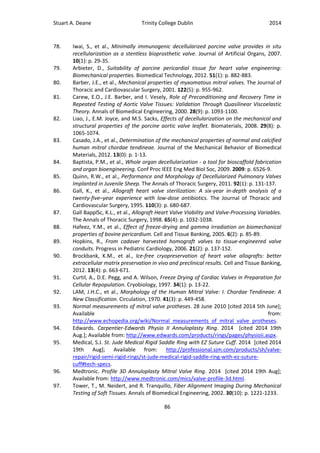 Stuart A. Deane Trinity College Dublin 2014
86
78. Iwai, S., et al., Minimally immunogenic decellularized porcine valve provides in situ
recellularization as a stentless bioprosthetic valve. Journal of Artificial Organs, 2007.
10(1): p. 29-35.
79. Arbieter, D., Suitability of porcine pericardial tissue for heart valve engineering:
Biomechanical properties. Biomedical Technology, 2012. 51(1): p. 882-883.
80. Barber, J.E., et al., Mechanical properties of myxomatous mitral valves. The Journal of
Thoracic and Cardiovascular Surgery, 2001. 122(5): p. 955-962.
81. Carew, E.O., J.E. Barber, and I. Vesely, Role of Preconditioning and Recovery Time in
Repeated Testing of Aortic Valve Tissues: Validation Through Quasilinear Viscoelastic
Theory. Annals of Biomedical Engineering, 2000. 28(9): p. 1093-1100.
82. Liao, J., E.M. Joyce, and M.S. Sacks, Effects of decellularization on the mechanical and
structural properties of the porcine aortic valve leaflet. Biomaterials, 2008. 29(8): p.
1065-1074.
83. Casado, J.A., et al., Determination of the mechanical properties of normal and calcified
human mitral chordae tendineae. Journal of the Mechanical Behavior of Biomedical
Materials, 2012. 13(0): p. 1-13.
84. Baptista, P.M., et al., Whole organ decellularization - a tool for bioscaffold fabrication
and organ bioengineering. Conf Proc IEEE Eng Med Biol Soc, 2009. 2009: p. 6526-9.
85. Quinn, R.W., et al., Performance and Morphology of Decellularized Pulmonary Valves
Implanted in Juvenile Sheep. The Annals of Thoracic Surgery, 2011. 92(1): p. 131-137.
86. Gall, K., et al., Allograft heart valve sterilization: A six-year in-depth analysis of a
twenty-five–year experience with low-dose antibiotics. The Journal of Thoracic and
Cardiovascular Surgery, 1995. 110(3): p. 680-687.
87. Gall BapplSc, K.L., et al., Allograft Heart Valve Viability and Valve-Processing Variables.
The Annals of Thoracic Surgery, 1998. 65(4): p. 1032-1038.
88. Hafeez, Y.M., et al., Effect of freeze-drying and gamma irradiation on biomechanical
properties of bovine pericardium. Cell and Tissue Banking, 2005. 6(2): p. 85-89.
89. Hopkins, R., From cadaver harvested homograft valves to tissue-engineered valve
conduits. Progress in Pediatric Cardiology, 2006. 21(2): p. 137-152.
90. Brockbank, K.M., et al., Ice-free cryopreservation of heart valve allografts: better
extracellular matrix preservation in vivo and preclinical results. Cell and Tissue Banking,
2012. 13(4): p. 663-671.
91. Curtil, A., D.E. Pegg, and A. Wilson, Freeze Drying of Cardiac Valves in Preparation for
Cellular Repopulation. Cryobiology, 1997. 34(1): p. 13-22.
92. LAM, J.H.C., et al., Morphology of the Human Mitral Valve: I. Chordae Tendineae: A
New Classification. Circulation, 1970. 41(3): p. 449-458.
93. Normal measurements of mitral valve protheses. 28 June 2010 [cited 2014 5th June];
Available from:
http://www.echopedia.org/wiki/Normal_measurements_of_mitral_valve_protheses.
94. Edwards. Carpentier-Edwards Physio II Annuloplasty Ring. 2014 [cited 2014 19th
Aug.]; Available from: http://www.edwards.com/products/rings/pages/physioii.aspx.
95. Medical, S.J. St. Jude Medical Rigid Saddle Ring with EZ Suture Cuff. 2014 [cited 2014
19th Aug]; Available from: http://professional.sjm.com/products/sh/valve-
repair/rigid-semi-rigid-rings/st-jude-medical-rigid-saddle-ring-with-ez-suture-
cuff#tech-specs.
96. Medtronic. Profile 3D Annuloplasty Mitral Valve Ring. 2014 [cited 2014 19th Aug];
Available from: http://www.medtronic.com/mics/valve-profile-3d.html.
97. Tower, T., M. Neidert, and R. Tranquillo, Fiber Alignment Imaging During Mechanical
Testing of Soft Tissues. Annals of Biomedical Engineering, 2002. 30(10): p. 1221-1233.
 