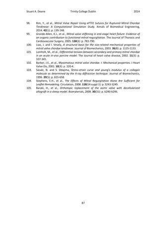 Stuart A. Deane Trinity College Dublin 2014
87
98. Rim, Y., et al., Mitral Valve Repair Using ePTFE Sutures for Ruptured Mitral Chordae
Tendineae: A Computational Simulation Study. Annals of Biomedical Engineering,
2014. 42(1): p. 139-148.
99. Grande-Allen, K.J., et al., Mitral valve stiffening in end-stage heart failure: Evidence of
an organic contribution to functional mitral regurgitation. The Journal of Thoracic and
Cardiovascular Surgery, 2005. 130(3): p. 783-790.
100. Liao, J. and I. Vesely, A structural basis for the size-related mechanical properties of
mitral valve chordae tendineae. Journal of Biomechanics, 2003. 36(8): p. 1125-1133.
101. Lomholt, M., et al., Differential tension between secondary and primary mitral chordae
in an acute in-vivo porcine model. The Journal of heart valve disease, 2002. 11(3): p.
337-345.
102. Barber, J.E., et al., Myxomatous mitral valve chordae. I: Mechanical properties. J Heart
Valve Dis, 2001. 10(3): p. 320-4.
103. Sasaki, N. and S. Odajima, Stress-strain curve and young's modulus of a collagen
molecule as determined by the X-ray diffraction technique. Journal of Biomechanics,
1996. 29(5): p. 655-658.
104. Stephens, E.H., et al., The Effects of Mitral Regurgitation Alone Are Sufficient for
Leaflet Remodeling. Circulation, 2008. 118(14 suppl 1): p. S243-S249.
105. Baraki, H., et al., Orthotopic replacement of the aortic valve with decellularized
allograft in a sheep model. Biomaterials, 2009. 30(31): p. 6240-6246.
 