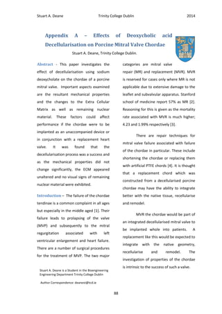 Stuart A. Deane Trinity College Dublin 2014
88
Appendix A – Effects of Deoxycholic acid
Decellularisation on Porcine Mitral Valve Chordae
Stuart A. Deane, Trinity College Dublin.
Abstract - This paper investigates the
effect of decellularisation using sodium
deoxycholate on the chordae of a porcine
mitral valve. Important aspects examined
are the resultant mechanical properties
and the changes to the Extra Cellular
Matrix as well as remaining nuclear
material. These factors could affect
performance if the chordae were to be
implanted as an unaccompanied device or
in conjunction with a replacement heart
valve. It was found that the
decellularisation process was a success and
as the mechanical properties did not
change significantly, the ECM appeared
unaltered and no visual signs of remaining
nuclear material were exhibited.
Introduction – The failure of the chordae
tendinae is a common complaint in all ages
but especially in the middle aged [1]. Their
failure leads to prolapsing of the valve
(MVP) and subsequently to the mitral
regurgitation associated with left
ventricular enlargement and heart failure.
There are a number of surgical procedures
for the treatment of MVP. The two major
categories are mitral valve
repair (MR) and replacement (MVR). MVR
is reserved for cases only where MR is not
applicable due to extensive damage to the
leaflet and subvalvular apparatus. Stanford
school of medicine report 57% as MR [2].
Reasoning for this is given as the mortality
rate associated with MVR is much higher;
4.23 and 1.99% respectively [3].
There are repair techniques for
mitral valve failure associated with failure
of the chordae in particular. These include
shortening the chordae or replacing them
with artificial PTFE chords [4]. It is thought
that a replacement chord which was
constructed from a decellularised porcine
chordae may have the ability to integrate
better with the native tissue, recellularise
and remodel.
MVR the chordae would be part of
an integrated decellularised mitral valve to
be implanted whole into patients. A
replacement like this would be expected to
integrate with the native geometry,
recellularise and remodel. The
investigation of properties of the chordae
is intrinsic to the success of such a valve.
Stuart A. Deane is a Student in the Bioengineering
Engineering Department Trinity College Dublin
Author Correspondence: deanest@tcd.ie
 