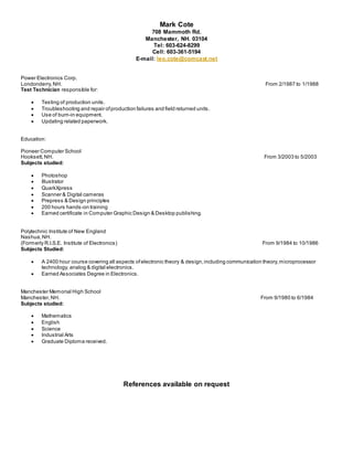 Mark Cote
708 Mammoth Rd.
Manchester, NH. 03104
Tel: 603-624-8299
Cell: 603-361-5194
E-mail: leo.cote@comcast.net
Power Electronics Corp.
Londonderry,NH. From 2/1987 to 1/1988
Test Technician responsible for:
 Testing of production units.
 Troubleshooting and repair ofproduction failures and field returned units.
 Use of burn-in equipment.
 Updating related paperwork.
Education:
Pioneer Computer School
Hooksett,NH. From 3/2003 to 5/2003
Subjects studied:
 Photoshop
 Illustrator
 QuarkXpress
 Scanner & Digital cameras
 Prepress & Design principles
 200 hours hands-on training
 Earned certificate in Computer Graphic Design & Desktop publishing.
Polytechnic Institute of New England
Nashua,NH.
(Formerly R.I.S.E. Institute of Electronics) From 9/1984 to 10/1986
Subjects Studied:
 A 2400 hour course covering all aspects ofelectronic theory & design,including communication theory,microprocessor
technology, analog & digital electronics.
 Earned Associates Degree in Electronics.
Manchester Memorial High School
Manchester,NH. From 9/1980 to 6/1984
Subjects studied:
 Mathematics
 English
 Science
 Industrial Arts
 Graduate Diploma received.
References available on request
 