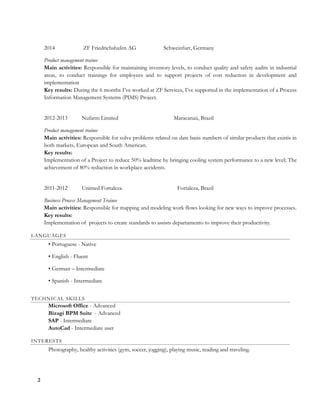 2
2014 ZF Friedrichshafen AG Schweinfurt, Germany
Product management trainee
Main activities: Responsible for maintaining inventory levels, to conduct quality and safety audits in industrial
areas, to conduct trainings for employees and to support projects of cost reduction in development and
implementation
Key results: During the 6 months I’ve worked at ZF Services, I’ve supported in the implementation of a Process
Information Management Systems (PIMS) Project.
2012-2013 Nufarm Limited Maracanaú, Brazil
Product management trainee
Main activities: Responsible for solve problems related on date basis numbers of similar products that existis in
both markets, European and South American.
Key results:
Implementation of a Project to reduce 50% leadtime by bringing cooling system performance to a new level; The
achievement of 80% reduction in workplace accidents.
2011-2012 Unimed Fortaleza Fortaleza, Brazil
Business Process Management Trainee
Main activities: Responsible for mapping and modeling work flows looking for new ways to improve processes.
Key results:
Implementation of projects to create standards to assists departamento to improve their productivity.
LANGUAGES
• Portuguese - Native
• English - Fluent
• German – Intermediate
• Spanish - Intermediate
TECHNICAL SKILLS
Microsoft Office - Advanced
Bizagi BPM Suite - Advanced
SAP - Intermediate
AutoCad - Intermediate user
INTERESTS
Photography, healthy activities (gym, soccer, jogging), playing music, reading and traveling.
 