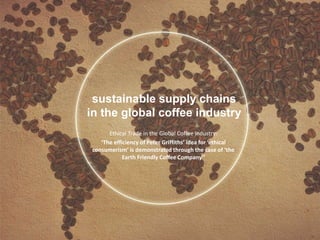 sustainable supply chains
in the global coffee industry
Ethical Trade in the Global Coffee Industry:
‘The efficiency of Peter Griffiths’ idea for ‘ethical
consumerism’ is demonstrated through the case of ‘the
Earth Friendly Coffee Company’’
 