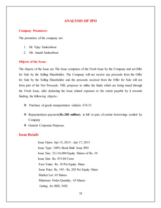 12
ANALYSIS OF IPO
Company Promoters:
The promoters of the company are:
1. Dr. Vijay Sankeshwar
2. Mr. Anand Sankeshwar
Objects of the Issue:
The objects of the Issue are The Issue comprises of the Fresh Issue by the Company and an Offer
for Sale by the Selling Shareholder. The Company will not receive any proceeds from the Offer
for Sale by the Selling Shareholder and the proceeds received from the Offer for Sale will not
form part of the Net Proceeds. VRL proposes to utilise the funds which are being raised through
the Fresh Issue, after deducting the Issue related expenses to the extent payable by it towards
funding the following objects:-
 Purchase of goods transportation vehicles 674.15
 Repayment/pre-payment(Rs.280 million), in full or part, of certain borrowings availed by
Company
 General Corporate Purposes.
Issue Detail:
Issue Open: Apr 15, 2015 - Apr 17, 2015
Issue Type: 100% Book Built Issue IPO
Issue Size: 23,116,000 Equity Shares of Rs. 10
Issue Size: Rs. 473.88 Crore
Face Value: Rs. 10 Per Equity Share
Issue Price: Rs. 195 - Rs. 205 Per Equity Share
Market Lot: 65 Shares
Minimum Order Quantity: 65 Shares
Listing At: BSE, NSE
 