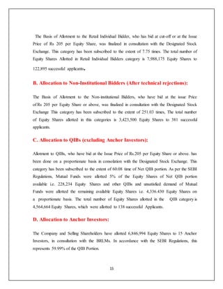 15
The Basis of Allotment to the Retail Individual Bidder, who has bid at cut-off or at the Issue
Price of Rs 205 per Equity Share, was finalized in consultation with the Designated Stock
Exchange. This category has been subscribed to the extent of 7.75 times. The total number of
Equity Shares Allotted in Retail Individual Bidders category is 7,988,175 Equity Shares to
122,895 successful applicants.
B. Allocation to Non-Institutional Bidders (After technical rejections):
The Basis of Allotment to the Non-institutional Bidders, who have bid at the issue Price
of Rs 205 per Equity Share or above, was finalized in consultation with the Designated Stock
Exchange This category has been subscribed to the extent of 251.03 times, The total number
of Equity Shares allotted in this categories is 3,423,500 Equity Shares to 381 successful
applicants.
C. Allocation to QIBs (excluding Anchor Investors):
Allotment to QIBs, who have bid at the Issue Price of Rs.205 per Equity Share or above. has
been done on a proportionate basis in consolation with the Designated Stock Exchange. This
category has been subscribed to the extent of 60.08 time of Net QIB portion. As per the SEBI
Regulations, Mutual Funds were allotted 5% of the Equity Shares of Net QIB portion
available i.e. 228,234 Equity Shares and other QIBs and unsatisfied demand of Mutual
Funds were allotted the remaining available Equity Shares i.e. 4,336.430 Equity Shares on
a proportionate basis. The total number of Equity Shares allotted in the QIB category is
4,564,664 Equity Shares, which were allotted to 138 successful Applicants.
D. Allocation to Anchor Investors:
The Company and Selling Shareholders have allotted 6,846,994 Equity Shares to 15 Anchor
Investors, in consultation with the BRLMs. In accordance with the SEBI Regulations, this
represents 59.99% of the QIB Portion.
 