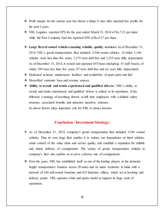 18
 Profit margin for the current year has shown a sharp U-turn after reported low profits for
the past 2 years.
 VRL Logistics reported EPS for the year ended March 31, 2014 of Rs.7.21 per share
while the Peer Company Gati has reported EPS of Rs.4.27 per share.
 Large fleet of owned vehicles ensuring reliable, quality services: As of December 31,
2014, VRL’s goods transportation fleet included 3,546 owned vehicles, of which 1,166
vehicles were less than five years, 2,375 were debt free and 1,235 were fully depreciated.
As of December 31, 2014, it owned and operated 455 buses (including 53 staff buses), of
which 399 were less than five years, 87 were debt free and six were fully depreciated.
 Dedicated in-house maintenance facilities and availability of spare parts and fuel
 Diversified customer base and revenue sources.
 Ability to recruit and retain experienced and qualified drivers: VRL’s ability to
recruit and retain experienced and qualified drivers is critical to its operations. It has
followed a strategy of recruiting drivers as full time employees with a defined salary
structure, associated benefits and attractive incentive schemes.
So above factors plays important role for VRL to attract investor.
Conclusion / Investment Strategy:
 As of December 31, 2014, company’s goods transportation fleet included 3,546 owned
vehicles. Thus its own large fleet enables it to reduce our dependence on hired vehicles,
retain control of the value chain and service quality, and establish a reputation for reliable
and timely delivery of consignments. The variety of goods transportation vehicles in
company’s fleet also enables us to serve a diverse mix of consignments.
 Over the years, VRL has established itself as one of the leading players in the domestic
freight transportation business across 20 states and six union territories in India with a
network of 436 self-owned branches and 423 franchise offices, which act as booking and
delivery points. VRL operates a hub and spoke model to support its large scale of
operations.
 
