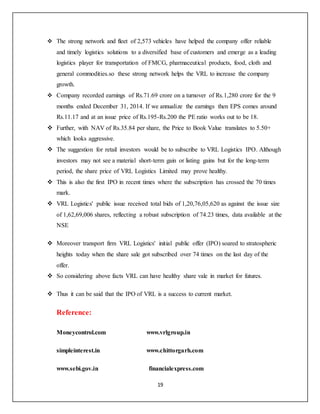 19
 The strong network and fleet of 2,573 vehicles have helped the company offer reliable
and timely logistics solutions to a diversified base of customers and emerge as a leading
logistics player for transportation of FMCG, pharmaceutical products, food, cloth and
general commodities.so these strong network helps the VRL to increase the company
growth.
 Company recorded earnings of Rs.71.69 crore on a turnover of Rs.1,280 crore for the 9
months ended December 31, 2014. If we annualize the earnings then EPS comes around
Rs.11.17 and at an issue price of Rs.195-Rs.200 the PE ratio works out to be 18.
 Further, with NAV of Rs.35.84 per share, the Price to Book Value translates to 5.50+
which looks aggressive.
 The suggestion for retail investors would be to subscribe to VRL Logistics IPO. Although
investors may not see a material short-term gain or listing gains but for the long-term
period, the share price of VRL Logistics Limited may prove healthy.
 This is also the first IPO in recent times where the subscription has crossed the 70 times
mark.
 VRL Logistics' public issue received total bids of 1,20,76,05,620 as against the issue size
of 1,62,69,006 shares, reflecting a robust subscription of 74.23 times, data available at the
NSE
 Moreover transport firm VRL Logistics' initial public offer (IPO) soared to stratospheric
heights today when the share sale got subscribed over 74 times on the last day of the
offer.
 So considering above facts VRL can have healthy share vale in market for futures.
 Thus it can be said that the IPO of VRL is a success to current market.
Reference:
Moneycontrol.com www.vrlgroup.in
simpleinterest.in www.chittorgarh.com
www.sebi.gov.in financialexpress.com
 