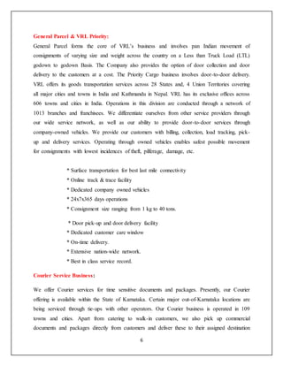 6
General Parcel & VRL Priority:
General Parcel forms the core of VRL’s business and involves pan Indian movement of
consignments of varying size and weight across the country on a Less than Truck Load (LTL)
godown to godown Basis. The Company also provides the option of door collection and door
delivery to the customers at a cost. The Priority Cargo business involves door-to-door delivery.
VRL offers its goods transportation services across 28 States and, 4 Union Territories covering
all major cities and towns in India and Kathmandu in Nepal. VRL has its exclusive offices across
606 towns and cities in India. Operations in this division are conducted through a network of
1013 branches and franchisees. We differentiate ourselves from other service providers through
our wide service network, as well as our ability to provide door-to-door services through
company-owned vehicles. We provide our customers with billing, collection, load tracking, pick-
up and delivery services. Operating through owned vehicles enables safest possible movement
for consignments with lowest incidences of theft, pilferage, damage, etc.
* Surface transportation for best last mile connectivity
* Online track & trace facility
* Dedicated company owned vehicles
* 24x7x365 days operations
* Consignment size ranging from 1 kg to 40 tons.
* Door pick-up and door delivery facility
* Dedicated customer care window
* On-time delivery.
* Extensive nation-wide network.
* Best in class service record.
Courier Service Business:
We offer Courier services for time sensitive documents and packages. Presently, our Courier
offering is available within the State of Karnataka. Certain major out-of-Karnataka locations are
being serviced through tie-ups with other operators. Our Courier business is operated in 109
towns and cities. Apart from catering to walk-in customers, we also pick up commercial
documents and packages directly from customers and deliver these to their assigned destination
 