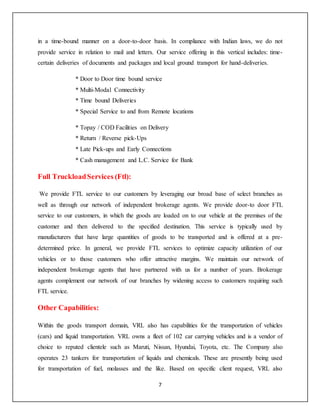 7
in a time-bound manner on a door-to-door basis. In compliance with Indian laws, we do not
provide service in relation to mail and letters. Our service offering in this vertical includes: time-
certain deliveries of documents and packages and local ground transport for hand-deliveries.
* Door to Door time bound service
* Multi-Modal Connectivity
* Time bound Deliveries
* Special Service to and from Remote locations
* Topay / COD Facilities on Delivery
* Return / Reverse pick-Ups
* Late Pick-ups and Early Connections
* Cash management and L.C. Service for Bank
Full TruckloadServices (Ftl):
We provide FTL service to our customers by leveraging our broad base of select branches as
well as through our network of independent brokerage agents. We provide door-to door FTL
service to our customers, in which the goods are loaded on to our vehicle at the premises of the
customer and then delivered to the specified destination. This service is typically used by
manufacturers that have large quantities of goods to be transported and is offered at a pre-
determined price. In general, we provide FTL services to optimize capacity utilization of our
vehicles or to those customers who offer attractive margins. We maintain our network of
independent brokerage agents that have partnered with us for a number of years. Brokerage
agents complement our network of our branches by widening access to customers requiring such
FTL service.
Other Capabilities:
Within the goods transport domain, VRL also has capabilities for the transportation of vehicles
(cars) and liquid transportation. VRL owns a fleet of 102 car carrying vehicles and is a vendor of
choice to reputed clientele such as Maruti, Nissan, Hyundai, Toyota, etc. The Company also
operates 23 tankers for transportation of liquids and chemicals. These are presently being used
for transportation of fuel, molasses and the like. Based on specific client request, VRL also
 