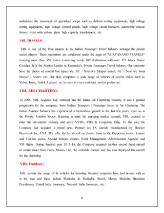 8
undertakes the movement of specialized cargo such as delicate testing equipments, high voltage
testing equipments, high voltage control panels, high voltage circuit breakers, automobile chassis
frames, extra wide cabins, glass, high capacity transformers, etc.
VRL TRAVELS:
VRL is one of the front runners in the Indian Passenger Travel Industry amongst the private
sector players. These operations are conducted under the aegis of “VIJAYANAND TRAVELS”
covering more than 350 routes connecting nearly 100 destinations with over 373 luxury Buses/
Coaches. It is the Market Leader in Karnataka's Private Passenger Travel Industry. Our customer
have the choice of several bus types, viz. AC / Non A/c Sleeper coach, AC / Non A/c Semi
Sleeper / Seater, etc. Our fleet comprises a wide range of vehicles of several makes such as
Volvo, Isuzu, Ashok Leyland, etc to cater to every customer pocket preference.
VRL AIR CHARTING:
In 2008, VRL Logistics Ltd. ventured into the Indian Air Chartering Industry. It was a gradual
progression for the company, from Surface Transport / Passenger travel to Air Chartering. The
Indian Aviation Industry has experienced a tremendous growth in the last few years, more so in
the Private Aviation Sector. Keeping in mind the emerging market demand, VRL decided to
enter the Air-charter Industry and serve VVIPs, VIPs & Corporate India. To this end, the
Company had acquired a brand new, Premier Jet 1A aircraft, manufactured by Hawker
Beechcraft Inc, USA. We offer the Jet aircraft on charter basis to the Corporate sector, Leisure
and Tourism sector, Special Mission charter, Event Management, Advertisement Agencies and
VIP flights. During financial year 2013-14, the Company acquired another second hand aircraft
of similar make from Force Motors Ltd., the erstwhile owners and has also deployed this aircraft
for the chartering.
VRL Outdoor:
VRL permits the usage of its vehicles for branding. Reputed corporate have had tie-ups with us
in the past and these include Mahindra & Mahindra, Bosch, Maruti, Michelin, Hindustan
Petroleoum, United India Insurance, National India Insurance, etc.
 