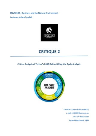ENVS6500 –Business andthe Natural Environment
Lecturer: AdamTyndall
CRITIQUE 2
Critical Analysis of Telstra’s 2008 Online Billing Life Cycle Analysis.
STUDENT: Aaren Drunis (3189437)
e-mail:c3189437@uon.edu.au
Due 17th
March 2014
Current Wordcount ~2454
 