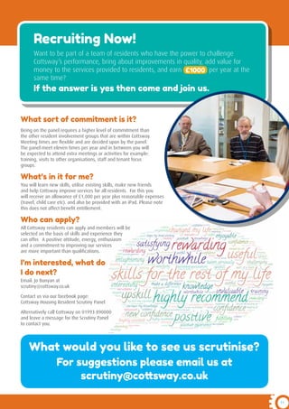 11
Recruiting Now!
Want to be part of a team of residents who have the power to challenge
Cottsway’s performance, bring about improvements in quality, add value for
money to the services provided to residents, and earn £1000 per year at the
same time?
If the answer is yes then come and join us.
What sort of commitment is it?
Being on the panel requires a higher level of commitment than
the other resident involvement groups that are within Cottsway.
Meeting times are flexible and are decided upon by the panel.
The panel meet eleven times per year and in between you will
be expected to attend extra meetings or activities for example:
training, visits to other organisations, staff and tenant focus
groups.
What’s in it for me?
You will learn new skills, utilise existing skills, make new friends
and help Cottsway improve services for all residents. For this you
will receive an allowance of £1,000 per year plus reasonable expenses
(travel, child care etc). and also be provided with an iPad. Please note
this does not affect benefit entitlement.
Who can apply?
All Cottsway residents can apply and members will be
selected on the basis of skills and experience they
can offer. A positive attitude, energy, enthusiasm
and a commitment to improving our services
are more important than qualifications.
I’m interested, what do
I do next?
Email: Jo Bunyan at
scrutiny@cottsway.co.uk
Contact us via our facebook page:
Cottsway Housing Resident Scrutiny Panel
Alternatively call Cottsway on 01993 890000
and leave a message for the Scrutiny Panel
to contact you.
What would you like to see us scrutinise?
For suggestions please email us at
scrutiny@cottsway.co.uk
 