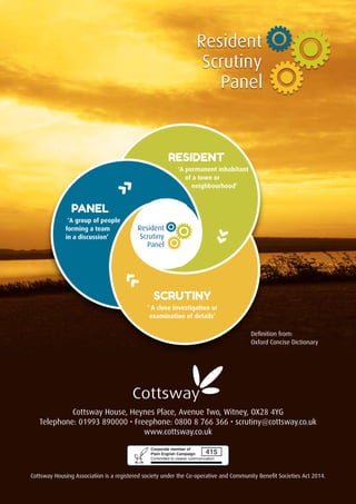 Resident
Scrutiny
Panel
Cottsway House, Heynes Place, Avenue Two, Witney, OX28 4YG
Telephone: 01993 890000 • Freephone: 0800 8 766 366 • scrutiny@cottsway.co.uk
www.cottsway.co.uk
Cottsway Housing Association is a registered society under the Co-operative and Community Benefit Societies Act 2014.
Definition from:
Oxford Concise Dictionary
RESIDENT
‘A permanent inhabitant
of a town or
neighbourhood’
SCRUTINY
‘ A close investigation or
examination of details’
PANEL
‘A group of people
forming a team
in a discussion’
››
››
››
Resident
Scrutiny
Panel
 