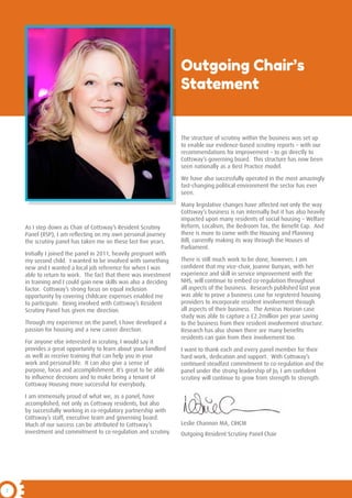 2
As I step down as Chair of Cottsway’s Resident Scrutiny
Panel (RSP), I am reflecting on my own personal journey
the scrutiny panel has taken me on these last five years.
Initially I joined the panel in 2011, heavily pregnant with
my second child. I wanted to be involved with something
new and I wanted a local job reference for when I was
able to return to work. The fact that there was investment
in training and I could gain new skills was also a deciding
factor. Cottsway’s strong focus on equal inclusion
opportunity by covering childcare expenses enabled me
to participate. Being involved with Cottsway’s Resident
Scrutiny Panel has given me direction.
Through my experience on the panel, I have developed a
passion for housing and a new career direction.
For anyone else interested in scrutiny, I would say it
provides a great opportunity to learn about your landlord
as well as receive training that can help you in your
work and personal life. It can also give a sense of
purpose, focus and accomplishment. It’s great to be able
to influence decisions and to make being a tenant of
Cottsway Housing more successful for everybody.
I am immensely proud of what we, as a panel, have
accomplished; not only as Cottsway residents, but also
by successfully working in co-regulatory partnership with
Cottsway’s staff, executive team and governing board.
Much of our success can be attributed to Cottsway’s
investment and commitment to co-regulation and scrutiny.
The structure of scrutiny within the business was set up
to enable our evidence-based scrutiny reports – with our
recommendations for improvement – to go directly to
Cottsway’s governing board. This structure has now been
seen nationally as a Best Practice model.
We have also successfully operated in the most amazingly
fast-changing political environment the sector has ever
seen.
Many legislative changes have affected not only the way
Cottsway’s business is run internally but it has also heavily
impacted upon many residents of social housing – Welfare
Reform, Localism, the Bedroom Tax, the Benefit Cap. And
there is more to come with the Housing and Planning
Bill, currently making its way through the Houses of
Parliament.
There is still much work to be done, however; I am
confident that my vice-chair, Joanne Bunyan, with her
experience and skill in service improvement with the
NHS, will continue to embed co-regulation throughout
all aspects of the business. Research published last year
was able to prove a business case for registered housing
providers to incorporate resident involvement through
all aspects of their business. The Amicus Horizon case
study was able to capture a £2.2million per year saving
to the business from their resident involvement structure.
Research has also shown there are many benefits
residents can gain from their involvement too.
I want to thank each and every panel member for their
hard work, dedication and support. With Cottsway’s
continued steadfast commitment to co-regulation and the
panel under the strong leadership of Jo, I am confident
scrutiny will continue to grow from strength to strength.
Leslie Channon MA, CIHCM
Outgoing Resident Scrutiny Panel Chair
Outgoing Chair’s
Statement
 