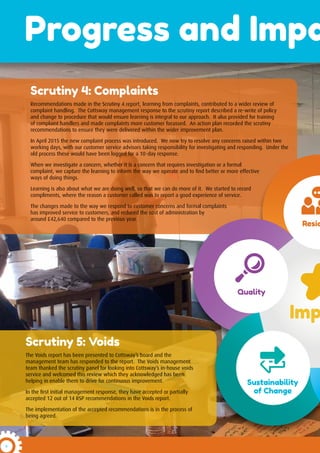 6
Progress and Impa
Scrutiny 4: Complaints
Recommendations made in the Scrutiny 4 report, learning from complaints, contributed to a wider review of
complaint handling. The Cottsway management response to the scrutiny report described a re-write of policy
and change to procedure that would ensure learning is integral to our approach. It also provided for training
of complaint handlers and made complaints more customer focussed. An action plan recorded the scrutiny
recommendations to ensure they were delivered within the wider improvement plan.
In April 2015 the new complaint process was introduced. We now try to resolve any concerns raised within two
working days, with our customer service advisors taking responsibility for investigating and responding. Under the
old process these would have been logged for a 10-day response.
When we investigate a concern, whether it is a concern that requires investigation or a formal
complaint, we capture the learning to inform the way we operate and to find better or more effective
ways of doing things.
Learning is also about what we are doing well, so that we can do more of it. We started to record
compliments, where the reason a customer called was to report a good experience of service.
The changes made to the way we respond to customer concerns and formal complaints
has improved service to customers, and reduced the cost of administration by
around £42,640 compared to the previous year.
Scrutiny 5: Voids
The Voids report has been presented to Cottsway’s board and the
management team has responded to the report. The Voids management
team thanked the scrutiny panel for looking into Cottsway’s in-house voids
service and welcomed this review which they acknowledged has been
helping in enable them to drive for continuous improvement.
In the first initial management response, they have accepted or partially
accepted 12 out of 14 RSP recommendations in the Voids report.
The implementation of the accepted recommendations is in the process of
being agreed.
Imp
Resid
Quality
Sustainability
of Change
 
