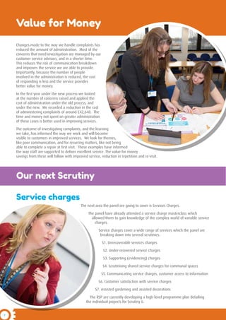 8
The next area the panel are going to cover is Services Charges.
The panel have already attended a service charge masterclass which
allowed them to gain knowledge of the complex world of variable service
charges.
Service charges cover a wide range of services which the panel are
breaking down into several scrutinies.
S1. Unrecoverable services charges
S2. Under-recovered service charges
S3. Supporting (evidencing) charges
S4. Scrutinising shared service charges for communal spaces
S5. Communicating service charges, customer access to information
S6. Customer satisfaction with service charges
S7. Assisted gardening and assisted decorations
The RSP are currently developing a high-level programme plan detailing
the individual projects for Scrutiny 6.
Value for Money
Changes made to the way we handle complaints has
reduced the amount of administration. Most of the
concerns that need investigation are managed by our
customer service advisors, and in a shorter time.
This reduces the risk of communication breakdown
and improves the service we are able to provide.
Importantly, because the number of people
involved in the administration is reduced, the cost
of responding is less and the service provides
better value for money.
In the first year under the new process we looked
at the number of concerns raised and applied the
cost of administration under the old process, and
under the new. We recorded a reduction in the cost
of administering complaints of around £42,640. The
time and money not spent on greater administration
of these cases is better used in improving services.
The outcome of investigating complaints, and the learning
we take, has informed the way we work and will become
visible to customers in improved services. We look for themes,
like poor communication, and for recurring matters, like not being
able to complete a repair at first visit. These examples have informed
the way staff are supported to deliver excellent service. The value for money
savings from these will follow with improved service, reduction in repetition and re-visit.
Service charges
Our next Scrutiny
 