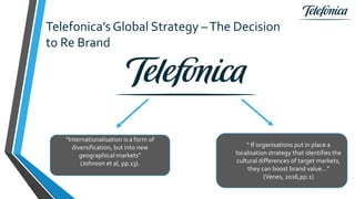 Telefonica’s Global Strategy –The Decision
to Re Brand
“Internationalisation is a form of
diversification, but into new
geographical markets”
(Johnson et al, pp.13).
“ If organisations put in place a
localisation strategy that identifies the
cultural differences of target markets,
they can boost brand value…”
(Venes, 2016,pp.1)
 