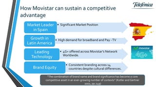 How Movistar can sustain a competitive
advantage
“The combination of brand name and brand significance has become a core
competitive asset in an ever-growing number of contexts” (Kotler and Gertner
2002, pp.249)
• Significant Market PositionMarket Leader
in Spain
• High demand for broadband and Pay -TVGrowth in
Latin America
• 4G+ offered across Movistar’s Network
Worldwide.
Leading
Technology
• Consistent branding across 14
countries despite cultural differences.Brand Equity
 