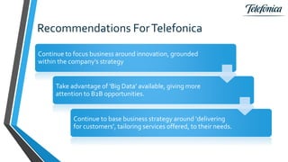 Recommendations ForTelefonica
Continue to focus business around innovation, grounded
within the company’s strategy
Take advantage of ‘Big Data’ available, giving more
attention to B2B opportunities.
Continue to base business strategy around ‘delivering
for customers’, tailoring services offered, to their needs.
 