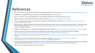 References
 BOE (2014) Law 9/2014, of 9 May, General of Telecommunications [Published legal document] Available at: http://www.boe.es/diario_boe/txt.php?id=BOE-A-2014-4950
 Campbell, M., 2002. Building Brand Equity. International Journal of Medical Marketing. Vol.2(3), pp.208-218.
 Chia, R.C.H. & Holt, R. (2009) Strategy Without Design – The Silent Efficacy of Indirect Action. Cambridge University Press. P56
 CNBC (2015) 'Telecoms in Spain and the UK' [Online news video]. Available at: www.video.cnbc.com/gallery/?video=300046410
 Collis, G. & Ruskland, M. G. (2008) 'Can You Say What Your Strategy Is?', Harvard Business Review. Available at: https://hbr.org/2008/04/can-you-say-what-your-
strategy-is (Accessed: 18th July 2016)
 Deloitte (2015a) 2016 telecommunications industry outlook | Deloitte US | technology, media & TelecommunicationsIndustry outlook | Deloitte US | technology, media &
telecommunications. Available at: http://www2.deloitte.com/us/en/pages/technology-media-and-telecommunications/articles/telecommunications-industry-
outlook.html Accessed: 16 July 2016).
 EuroMonitor (2016) Digital Consumer - Landscape: Spain [Published online report]. Available at: http://www.euromonitor.com/digital-consumer-landscape-spain/report
 European Commission (2016) Telecoms industry regrets UK referendum result, but proclaims 'business as usual' [Published online article]. Available at:
www.eurocomms.com/industry-news/11464-telecomsindustry-regrets-uk-referendum-result-but-proclaims-business-as-usual
 Freier, A., 2015. Whatsapp revenue and usage statistics [online]. Available at http://www.businessofapps.com/whatsapp-revenue-and-usage-statistics/ [ Accessed 20
July 2016].
 Hartwood Services Limited (2014) Hartwood 2015 predictions whitepaper. Available at: http://hartwoodgroup.co.uk/telecommunications/wp-
content/uploads/sites/2/2014/12/hartwood-2015-predictions-whitepaper.pdf (Accessed: 12 July 2016).
 Harvard Business Review (2008) Awareness of the five forces can help a company understand the structure of its industry and stake out a position that is more profitable
and less vulnerable to attack. Available at: https://now.ntu.ac.uk/d2l/le/content/405842/viewContent/1833379/View (Accessed: 18 July 2016).
 Johnson, at al., 2014. Exploring Strategy. 1st Ed. London : Pearson.
 