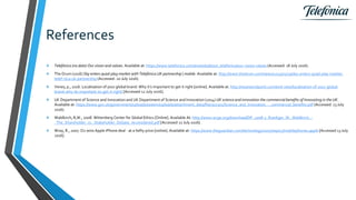 References
 Telefónica (no date) Our vision and values. Available at: https://www.telefonica.com/en/web/about_telefonica/our-vision-values (Accessed: 18 July 2016).
 The Drum (2016) Sky enters quad-play market with Telefónica UK partnership | mobile. Available at: http://www.thedrum.com/news/2015/01/29/sky-enters-quad-play-market-
telef-nica-uk-partnership (Accessed: 20 July 2016).
 Venes, p., 2016. Localisation of your global brand: Why it’s important to get it right [online]. Available at: http://weareendpoint.com/end-view/localisation-of-your-global-
brand-why-its-important-to-get-it-right/ [Accessed 12 July 2016].
 UK Department of Science and Innovation and UK Department of Science and Innovation (2014) UK science and innovation the commercial benefits of Innovating in the UK.
Available at: https://www.gov.uk/government/uploads/system/uploads/attachment_data/file/302301/Science_and_Innovation_-_commercial_benefits.pdf (Accessed: 13 July
2016).
 Waldkirch, R,W., 2008. Wittenberg Center for Global Ethics [Online]. Available At: http://www.wcge.org/download/DP_2008-2_Ruediger_W._Waldkirch_-
_The_Shareholder_vs._Stakeholder_Debate_reconsidered.pdf [Accessed 12 July 2016] .
 Wray, R., 2007. O2 wins Apple iPhone deal - at a hefty price [online]. Available at: https://www.theguardian.com/technology/2007/sep/17/mobilephones.apple [Accessed 13 July
2016].
 