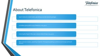 AboutTelefonica
Spain’s telecoms market leader, specialising in private network packages
€2.8 billion gross profit in 2015 (Telefonica, 2015, pp.1)
Control 91% of Spain’s fiber optic network (Hetz &Toyer, 2014, pp.1)
Multi-national company, operating in Spanish / Portuguese speaking countries across Europe and South
America
 