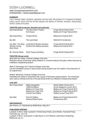 DOSH LUCKWELL
www.hornyponyproductions.com
07453522325 | doshluckwell@gmail.com
SUMMARY
I am a theatre maker, producer, performer and live artist. My practice is a crossover of theatre,
poetry, sound, dance and live art that explores the themes of intimacy, sexuality, relationships,
instinct, bodies and power.
THEATRE (Self produced, directed and authored)
Bad Adam/Snake The Blue Room Theatre Fringe World Festival 2016
Arts House Melbourne Fringe Festival 2015
Bad Adam/Pony Theatre Works Midsumma Festival 2015
Box Me The Laird Hotel AIDS 2014 Conference
Iron Man: The Shop Jump/Climb Studios (window) Fringe World Festival 2013
Window Ironing Conduit Arts Gallery (window) Midsumma Festival 2012
Strip Show!
Mr. Femme Fatale Perth Treasury Building Fringe World Festival 2012
THEATRE (Group work)
Bock Kills Her Father, Victorian College of the Arts.
Directed a group of third-year acting students in a moved reading of the play; written that year by
a Masters in playwriting student.
Myth & Technology Unit, Victorian College of the Arts.
Led and facilitated a group of second-year acting students over four weeks in the production of
an original work.
Writers’ Workshop, Victorian College of the Arts.
Facilitated two weeks of workshops with a group of third-year acting students. The workshops
were used to embody and trial a new play being written by a Masters of playwriting student.
LIVE ART
Sex Poetry Booth Melba Spiegeltent Wolf & Wilde Festival 2015
1000PoundBend Archer Magazine Launch 2015
Melbourne Fringe Club Melbourne Fringe Festival 2013
Melbourne Fringe Club Melbourne Fringe Festival 2012
Conduit Arts Gallery Gallery Launch Party 2012
Sex Wall Feck Art Gallery Melbourne Fringe Festival 2014
Donkey Wheel House Private party 2013
DISCOGRAPHY
Sex Poems, LP, Distributed by MGM Music, May 2011
PUBLISHED WRITING
Luckwell, D 2013, ‘Dosh Luckwell’ in Performance Poets, ed G Richter, Fremantle Press,
Fremantle, pp. 101-116.
Luckwell, D 2013, ‘Uncovered’ in Little Raven 2, ed V Roberts, Little Raven Publishing,
Melbourne, pp. 21.
 