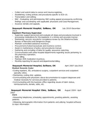 • Collect and submit data to cancer and trauma registries.
• Establishing coding policies and procedures specific to ICD-10.
• Transcription and editing.
• RAC - Evaluating and administering RAC coding appeal processes by confirming
findings and coordinating with applicable physicians and Case Management.
• Inurance denials and appeals.
Sequoyah Memorial Hospital, Sallisaw, OK July 2010-December
2013
Inpatient Pharmacy Supervisor
• Supervise support personnel and evaluate all steps and procedures involved in
processing medications for the inpatients in a timely and accurate manner.
• Maintaining narcotic records for compliance review by the Oklahoma State
Bureau of Narcotics and Dangerous Drugs.
• Maintain controlled substance inventory.
• Procurement of pharmaceuticals and inventory control.
• Assist in maintenance of policy and procedures manual.
• Gathering and compiling of data for quality assurance reporting.
• Communication with other hospital departments regarding issues pertaining to
the pharmacy operation.
• Daily billing.
• Maintain EHR medication inventory.
• Monthly reporting for payroll and departmental billing.
Sequoyah Memorial Hospital, Sallisaw, OK April 2007-July 2010
Medical Records Coder
· Coding inpatient, ED, ambulatory surgery, outpatient services and outpatient
specialty clinics.
· Maintaining coding clinic updates.
· Communicating with physicians about documentation to support diagnoses and
medical necessity for services provided to patients.
· Communicating with the business office regarding issues of claim status,
reimbursements, denials, edits, etc.
Sequoyah Memorial Hospital Clinic, Sallisaw, OK August 2004 - April
2007
Clerk
· Answering telephones, scheduling appointments, greeting patients, assisting
patients.
· Obtaining demographic information from patients and utilizing hospital software
to input information
 