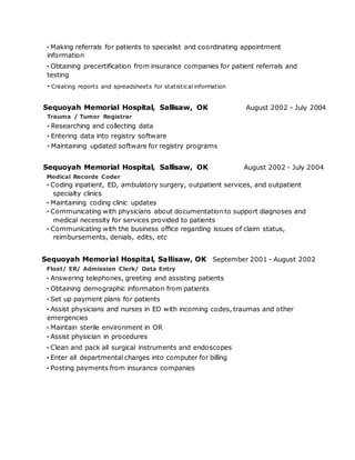 · Making referrals for patients to specialist and coordinating appointment
information
· Obtaining precertification from insurance companies for patient referrals and
testing
· Creating reports and spreadsheets for statistical information
Sequoyah Memorial Hospital, Sallisaw, OK
Trauma / Tumor Registrar
· Researching and collecting data
· Entering data into registry software
· Maintaining updated software for registry programs
August 2002 – July 2004
Sequoyah Memorial Hospital, Sallisaw, OK August 2002 - July 2004
Medical Records Coder
· Coding inpatient, ED, ambulatory surgery, outpatient services, and outpatient
specialty clinics
· Maintaining coding clinic updates
· Communicating with physicians about documentation to support diagnoses and
medical necessity for services provided to patients
· Communicating with the business office regarding issues of claim status,
reimbursements, denials, edits, etc
Sequoyah Memorial Hospital, Sallisaw, OK September 2001 - August 2002
Float/ ER/ Admission Clerk/ Data Entry
· Answering telephones, greeting and assisting patients
· Obtaining demographic information from patients
· Set up payment plans for patients
· Assist physicians and nurses in ED with incoming codes, traumas and other
emergencies
· Maintain sterile environment in OR
· Assist physician in procedures
· Clean and pack all surgical instruments and endoscopes
· Enter all departmental charges into computer for billing
· Posting payments from insurance companies
 