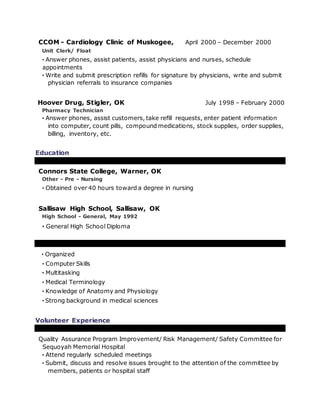 CCOM - Cardiology Clinic of Muskogee, April 2000 – December 2000
Unit Clerk/ Float
· Answer phones, assist patients, assist physicians and nurses, schedule
appointments
· Write and submit prescription refills for signature by physicians, write and submit
physician referrals to insurance companies
Hoover Drug, Stigler, OK July 1998 – February 2000
Pharmacy Technician
· Answer phones, assist customers, take refill requests, enter patient information
into computer, count pills, compound medications, stock supplies, order supplies,
billing, inventory, etc.
Education
Connors State College, Warner, OK
Other - Pre - Nursing
· Obtained over 40 hours toward a degree in nursing
Sallisaw High School, Sallisaw, OK
High School - General, May 1992
· General High School Diploma
· Organized
· Computer Skills
· Multitasking
· Medical Terminology
· Knowledge of Anatomy and Physiology
· Strong background in medical sciences
Volunteer Experience
Quality Assurance Program Improvement/ Risk Management/ Safety Committee for
Sequoyah Memorial Hospital
· Attend regularly scheduled meetings
· Submit, discuss and resolve issues brought to the attention of the committee by
members, patients or hospital staff
 