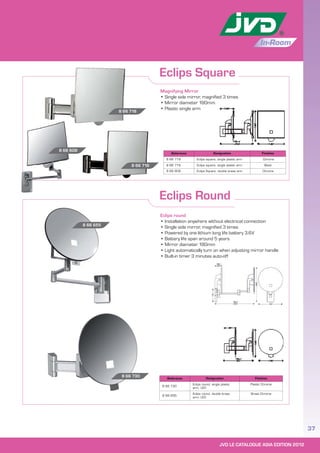 JVD LE CATALOGUE ASIA EDITION 2012
37
In-Room
Eclips Square
Eclips Round
Magnifying Mirror
• Single side mirror, magnified 3 times
• Mirror diameter 180mm
• Plastic single arm
Eclips round
• Installation anywhere without electrical connection
• Single side mirror, magnified 3 times
• Powered by one lithium long life battery 3.6V
• Battery life span around 5 years
• Mirror diameter 180mm
• Light automatically turn on when adjusting mirror handle
• Built-in timer 3 minutes auto-off
Reference Designation Finishes
8 66 730
Eclips round, single plastic
arm, LED
Plastic Chrome
8 66 655
Eclips round, double brass
arm, LED
Brass Chrome
Reference Designation Finishes
8 66 718 Eclips square, single plastic arm Chrome
8 66 716 Eclips square, single plastic arm Black
8 66 609 Eclips Square, double brass arm Chrome
8 66 655
8 66 730
8 66 718
8 66 716
8 66 609
 