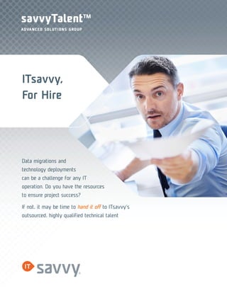 savvyTalentTM 
ADVANCED SOLUTIONS GROUP 
ITsavvy, 
For Hire 
Data migrations and 
technology deployments 
can be a challenge for any IT 
operation. Do you have the resources 
to ensure project success? 
If not, it may be time to hand it off to ITsavvy’s 
outsourced, highly qualified technical talent 
 