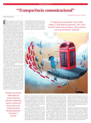 8 Estado de Direito n. 38 
Ricardo Timm de Souza* 
É notório o fato de que a crescente abran-gência 
e difusão da internet, e especifi-camente 
das redes sociais, se configura 
em fato digno de nota em diversos âmbitos da 
cultura e dos estudos contemporâneos. Porém, 
no que diz respeito especificamente à sua capa-cidade 
de mobilização de pessoas em torno a 
causas ligadas a temáticas humanitárias e eco-lógicas, 
as opiniões divergem; enquanto alguns 
destacam ser o efeito prático da mobilização 
social virtual muito reduzido ou inócuo, não 
se traduzindo, ou ao menos não se traduzindo 
necessariamente, em ações concretas e efetivas, 
outros relevam o fato de que a questão que 
permanece no universo em rede é a mesma que 
é encarada por segmentos, instituições, grupos 
e facções conservadores e reacionários, das 
mais diversas tinturas, como o “grande perigo” 
da internet, a saber: que é possível acontecer 
que, no universo das infinitas virtualidades, a 
pessoa certa diga a coisa certa da forma certa e 
no momento certo ao público certo – o que cau-saria 
uma reação em cadeia com conseqüências 
impossíveis de prever. Essa é a razão pela qual 
há toda uma enorme mobilização em muitos 
grupos de interesse, segmentos sociais e mesmo 
em países inteiros no sentido de tentar desespe-radamente 
“controlar” a internet – e não, como 
muitas vezes se pensa e é alardeado, devido à 
necessidade de evitar e punir crimes virtuais ou 
que tenham a rede mundial de computadores 
como elemento facilitador. 
Ora, para além dos argumentos há os fatos 
indeclináveis. Um fato notável, impossível 
de não se perceber, é que, com o advento e 
popularização da rede, ultrapassando todas as 
fronteiras da tradição, disponibilizando uma 
massa de dados em volume inconcebível há 
poucos anos atrás a um incontável número de 
pessoas, a relação das próprias pessoas com os 
acontecimentos está em transformação. Não há 
mais mídias hegemônicas consolidadas (veja-se 
o crescente e inelutável declínio de circulação 
de jornais impressos, por exemplo, geralmente 
já completamente abandonados pelas novas 
gerações), e as ainda subsistentes enfrentam 
um crescente questionamento crítico por parte 
de idéias que se transmitem em velocidade 
extraordinária por vias alternativas, mas que 
nem por isso são menos incisivas e poderosas. 
A naturalidade da descrição unilateral de fatos 
ou acontecimentos atravessa seus últimos dias 
e, a bem da democracia e da consciência social, 
não deixará saudades. Observa-se o canto de 
cisne da tradicional figura dos “formadores 
de opinião”, a difundir interesses particulares 
aos quais servem como se fossem interesses 
públicos. A conseqüência prática que desta 
metamorfose já se pode inferir é que cada vez 
mais – e, naturalmente, as novas gerações se 
encarregam ainda de acelerar esse processo – o 
“argumento de autoridade” terá de ceder espaço 
à “autoridade do argumento”, pois, ínsito às 
novas formas comunicacionais, está a contínua 
crítica ao meramente “instituído”. 
É nesse sentido que se impõe a necessi-dade 
de novas categorias interpretativas desta 
complexa paisagem virtual ainda tão nova. O 
fato constatável empiricamente de que é cada 
vez mais improvável, pelo menos no âmbito 
público, que ações cometidas às escondidas 
permaneçam distantes da consciência social de 
uma organização ou mesmo de um país inteiro, 
esse fato exige respostas cognitivas à altura de 
sua gravidade e da oportunidade de humaniza-ção 
que significa: novos desafios se colocam a 
quem pensa a sociedade. Por enquanto, em meio 
a esse cenário multifacetado, é possível nos rego-zijarmos, 
pelo menos, que crescentemente ações 
ilícitas e/ou anti-éticas cometidas por indivíduos 
ou grupos na pretensão de invisibilidade vem 
sendo trazidas à luz pelas tecnologias de infor-mação, 
oportunizando reações sociais à altura. 
Todavia, como resultado do que se observa de 
forma ainda muito fragmentada e descontínua, 
coloca-se à contemporaneidade a necessidade 
de categorias interpretativas à altura dos novos 
tempos. É possível, e mesmo muito provável, 
que “transparência comunicacional” seja uma 
delas. “Transparência comunicacional” signifi-caria 
a necessidade inelutável de que pessoas, 
grupos, organizações e todas as formas de vida 
em sociedade se conscientizem de que a ação em 
sociedade não é uma questão privada, e sim uma 
questão que atinge a sociedade em geral e que, 
portanto, cada um é, cada vez mais, chamado 
a legitimar sua posição e seus atos na tessitura 
social. É igualmente muito provável que aqueles 
indivíduos ou grupos que tentarem ignorar tal 
estado de coisas estejam fadados à extinção – e 
extinção dolorosa. 
* Professor dos Programas de Pós-Graduação em 
Filosofia, Letras e Ciências Criminais, e Coordenador 
do Escritório de Ética em Pesquisa da PRPPG/ 
PUCRS. Doutor em Filosofia pela Albert- Ludwigs- 
Universitaet Freiburg (Alemanha), havendo 
posteriormente realizado, entre outras, pesquisas 
em Leuven (Bélgica), Freiburg (Alemanha) e Kassel 
(Alemanha). Mestre em Filosofia pela Pontifícia 
Universidade Católica do Rio Grande do Sul. 
“Transparência comunicacional” 
O surgimento de um novo conceito. 
Há toda uma enorme 
mobilização em 
muitos grupos de 
interesse, segmentos 
sociais e mesmo em 
países inteiros no 
sentido de tentar 
desesperadamente 
“controlar” a 
internet 
O “argumento de autoridade” terá de ceder 
espaço à “autoridade do argumento”, pois, ínsito 
às novas formas comunicacionais, está a contínua 
crítica ao meramente “instituído” 
WWW.CRANIOARTES.COM 
 