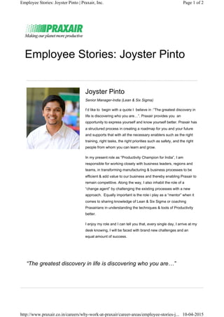 Employee Stories: Joyster Pinto
Joyster Pinto
Senior Manager-India (Lean & Six Sigma)
I’d like to begin with a quote I believe in :”The greatest discovery in
life is discovering who you are…”. Praxair provides you an
opportunity to express yourself and know yourself better. Praxair has
a structured process in creating a roadmap for you and your future
and supports that with all the necessary enablers such as the right
training, right tasks, the right priorities such as safety, and the right
people from whom you can learn and grow.
In my present role as “Productivity Champion for India”, I am
responsible for working closely with business leaders, regions and
teams, in transforming manufacturing & business processes to be
efficient & add value to our business and thereby enabling Praxair to
remain competitive. Along the way, I also inhabit the role of a
“change agent” by challenging the existing processes with a new
approach. Equally important is the role i play as a “mentor” when it
comes to sharing knowledge of Lean & Six Sigma or coaching
Praxairians in understanding the techniques & tools of Productivity
better.
I enjoy my role and I can tell you that, every single day, I arrive at my
desk knowing, I will be faced with brand new challenges and an
equal amount of success.
“The greatest discovery in life is discovering who you are…”
Page 1 of 2Employee Stories: Joyster Pinto | Praxair, Inc.
10-04-2015http://www.praxair.co.in/careers/why-work-at-praxair/career-areas/employee-stories-j...
 