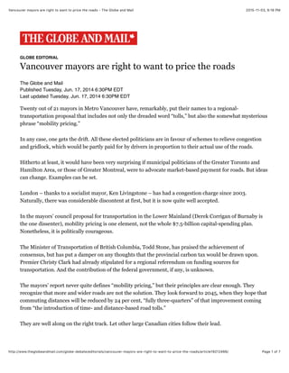2015-11-03, 9:18 PMVancouver mayors are right to want to price the roads - The Globe and Mail
Page 1 of 7http://www.theglobeandmail.com/globe-debate/editorials/vancouver-mayors-are-right-to-want-to-price-the-roads/article19212466/
GLOBE EDITORIAL
Vancouver mayors are right to want to price the roads
The Globe and Mail
Published Tuesday, Jun. 17, 2014 6:30PM EDT
Last updated Tuesday, Jun. 17, 2014 6:30PM EDT
Twenty out of 21 mayors in Metro Vancouver have, remarkably, put their names to a regional-
transportation proposal that includes not only the dreaded word “tolls,” but also the somewhat mysterious
phrase “mobility pricing.”
In any case, one gets the drift. All these elected politicians are in favour of schemes to relieve congestion
and gridlock, which would be partly paid for by drivers in proportion to their actual use of the roads.
Hitherto at least, it would have been very surprising if municipal politicians of the Greater Toronto and
Hamilton Area, or those of Greater Montreal, were to advocate market-based payment for roads. But ideas
can change. Examples can be set.
London – thanks to a socialist mayor, Ken Livingstone – has had a congestion charge since 2003.
Naturally, there was considerable discontent at first, but it is now quite well accepted.
In the mayors’ council proposal for transportation in the Lower Mainland (Derek Corrigan of Burnaby is
the one dissenter), mobility pricing is one element, not the whole $7.5-billion capital-spending plan.
Nonetheless, it is politically courageous.
The Minister of Transportation of British Columbia, Todd Stone, has praised the achievement of
consensus, but has put a damper on any thoughts that the provincial carbon tax would be drawn upon.
Premier Christy Clark had already stipulated for a regional referendum on funding sources for
transportation. And the contribution of the federal government, if any, is unknown.
The mayors’ report never quite defines “mobility pricing,” but their principles are clear enough. They
recognize that more and wider roads are not the solution. They look forward to 2045, when they hope that
commuting distances will be reduced by 24 per cent, “fully three-quarters” of that improvement coming
from “the introduction of time- and distance-based road tolls.”
They are well along on the right track. Let other large Canadian cities follow their lead.
 