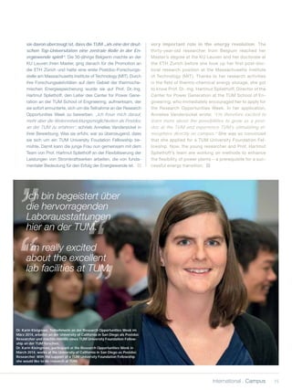 sie davon überzeugt ist, dass die TUM „als eine der deut-
schen Top-Universitäten eine zentrale Rolle in der En-
ergiewende spielt“. Die 30-jährige Belgierin machte an der
KU Leuven ihren Master, ging danach für die Promotion an
die ETH Zürich und hatte eine erste Postdoc-Forschungs-
stelle am Massachusetts Institute of Technology (MIT). Durch
ihre Forschungsaktivitäten auf dem Gebiet der thermoche-
mischen Energiespeicherung wurde sie auf Prof. Dr.-Ing.
Hartmut Spliethoff, den Leiter des Center for Power Gene-
ration an der TUM School of Engineering, aufmerksam, der
sie sofort ermunterte, sich um die Teilnahme an der Research
Opportunities Week zu bewerben. „Ich freue mich darauf,
mehr über die Weiterentwicklungsmöglichkeiten als Postdoc
an der TUM zu erfahren“, schrieb Annelies Vandersickel in
ihrer Bewerbung. Was sie erfuhr, war so überzeugend, dass
sie sich um ein TUM University Foudation Fellowship be-
mühte. Damit kann die junge Frau nun gemeinsam mit dem
Team von Prof. Hartmut Spliethoff an der Flexibilisierung der
Leistungen von Stromkraftwerken arbeiten, die von funda-
mentaler Bedeutung für den Erfolg der Energiewende ist.
very important role in the energy revolution. The
thirty-year-old researcher from Belgium reached her
Master’s degree at the KU Leuven and her doctorate at
the ETH Zurich before she took up her ﬁrst post-doc-
toral research position at the Massachusetts Institute
of Technology (MIT). Thanks to her research activities
in the ﬁeld of thermo-chemical energy storage, she got
to know Prof. Dr.-Ing. Hartmut Spliethoff, Director of the
Center for Power Generation at the TUM School of En-
gineering, who immediately encouraged her to apply for
the Research Opportunities Week. In her application,
Annelies Vandersickel wrote: “I’m therefore excited to
learn more about the possibilities to grow as a post-
doc at the TUM and experience TUM’s stimulating at-
mosphere directly on campus.” She was so convinced
that she applied for a TUM University Foundation Fel-
lowship. Now, the young researcher and Prof. Hartmut
Spliethoff’s team are working on methods to enhance
the ﬂexibility of power plants – a prerequisite for a suc-
cessful energy transition.
Dr. Karin Kleigrewe, Teilnehmerin an der Research Opportunities Week im
März 2014, arbeitet an der University of California in San Diego als Postdoc
Researcher und möchte mithilfe eines TUM University Foundation Fellow-
ship an der TUM forschen.
Dr. Karin Kleingrewe, participant at the Research Opportunities Week in
March 2014, works at the University of California in San Diego as Postdoc
Researcher. With the support of a TUM University Foundation Fellowship
she would like to do research at TUM.
Ich bin begeistert über
die hervorragenden
Laborausstattungen
hier an der TUM.
I’m really excited
about the excellent
lab facilities at TUM.UM.
I’m
15international . Campus
 