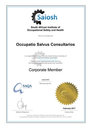South African Institute of
Occupational Safety and Health
This is to certify that
Occupatio Salvus Consultarios
Is a registered member with the South African Institute of
Occupational Safety and Health
The minimum requirements were met and
the following membership grade was awarded:
Corporate Member
40825909
Membership No.
February 2017
National Registrar Expiry Date
Issued by Saiosh the SAQA recognised Professional Body for
Occupational Health and Safety Practitioners in terms of the NQF Act, Act 67 of 2008
 