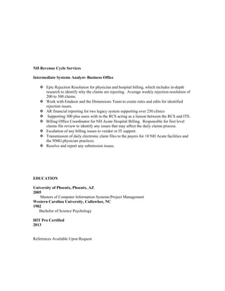NH Revenue Cycle Services
Intermediate Systems Analyst- Business Office
 Epic Rejection Resolution for physician and hospital billing, which includes in-depth
research to identify why the claims are rejecting. Average weekly rejection resolution of
200 to 300 claims.
 Work with Emdeon and the Dimensions Team to create rules and edits for identified
rejection issues.
 AR financial reporting for two legacy system supporting over 250 clinics
 Supporting 300 plus users with in the RCS acting as a liaison between the RCS and ITS.
 Billing Office Coordinator for NH Acute Hospital Billing. Responsible for first level
claims file review to identify any issues that may affect the daily claims process.
 Escalation of any billing issues to vendor or IT support.
 Transmission of daily electronic claim files to the payers for 10 NH Acute facilities and
the NMG physician practices.
 Resolve and report any submission issues.
EDUCATION
University of Phoenix, Phoenix, AZ
2005
Masters of Computer Information Systems/Project Management
Western Carolina University, Cullowhee, NC
1982
Bachelor of Science Psychology
HIT Pro Certified
2013
References Available Upon Request
 