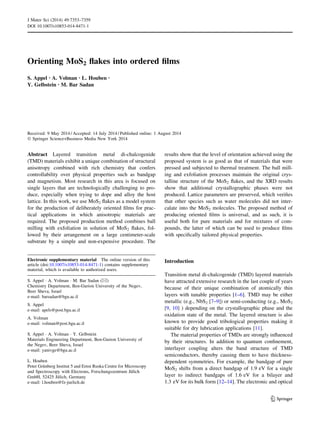 Orienting MoS2 ﬂakes into ordered ﬁlms
S. Appel • A. Volman • L. Houben •
Y. Gelbstein • M. Bar Sadan
Received: 9 May 2014 / Accepted: 14 July 2014 / Published online: 1 August 2014
Ó Springer Science+Business Media New York 2014
Abstract Layered transition metal di-chalcogenide
(TMD) materials exhibit a unique combination of structural
anisotropy combined with rich chemistry that confers
controllability over physical properties such as bandgap
and magnetism. Most research in this area is focused on
single layers that are technologically challenging to pro-
duce, especially when trying to dope and alloy the host
lattice. In this work, we use MoS2 ﬂakes as a model system
for the production of deliberately oriented ﬁlms for prac-
tical applications in which anisotropic materials are
required. The proposed production method combines ball
milling with exfoliation in solution of MoS2 ﬂakes, fol-
lowed by their arrangement on a large centimeter-scale
substrate by a simple and non-expensive procedure. The
results show that the level of orientation achieved using the
proposed system is as good as that of materials that were
pressed and subjected to thermal treatment. The ball mill-
ing and exfoliation processes maintain the original crys-
talline structure of the MoS2 ﬂakes, and the XRD results
show that additional crystallographic phases were not
produced. Lattice parameters are preserved, which veriﬁes
that other species such as water molecules did not inter-
calate into the MoS2 molecules. The proposed method of
producing oriented ﬁlms is universal, and as such, it is
useful both for pure materials and for mixtures of com-
pounds, the latter of which can be used to produce ﬁlms
with speciﬁcally tailored physical properties.
Introduction
Transition metal di-chalcogenide (TMD) layered materials
have attracted extensive research in the last couple of years
because of their unique combination of atomically thin
layers with tunable properties [1–6]. TMD may be either
metallic (e.g., NbS2 [7–9]) or semi-conducting (e.g., MoS2
[9, 10] ) depending on the crystallographic phase and the
oxidation state of the metal. The layered structure is also
known to provide good tribological properties making it
suitable for dry lubrication applications [11].
The material properties of TMDs are strongly inﬂuenced
by their structures. In addition to quantum conﬁnement,
interlayer coupling alters the band structure of TMD
semiconductors, thereby causing them to have thickness-
dependent symmetries. For example, the bandgap of pure
MoS2 shifts from a direct bandgap of 1.9 eV for a single
layer to indirect bandgaps of 1.6 eV for a bilayer and
1.3 eV for its bulk form [12–14]. The electronic and optical
Electronic supplementary material The online version of this
article (doi:10.1007/s10853-014-8471-1) contains supplementary
material, which is available to authorized users.
S. Appel Á A. Volman Á M. Bar Sadan (&)
Chemistry Department, Ben-Gurion University of the Negev,
Beer Sheva, Israel
e-mail: barsadan@bgu.ac.il
S. Appel
e-mail: apels@post.bgu.ac.il
A. Volman
e-mail: volman@post.bgu.ac.il
S. Appel Á A. Volman Á Y. Gelbstein
Materials Engineering Department, Ben-Gurion University of
the Negev, Beer Sheva, Israel
e-mail: yanivge@bgu.ac.il
L. Houben
Peter Gru¨nberg Institut 5 and Ernst Ruska Centre for Microscopy
and Spectroscopy with Electrons, Forschungszentrum Ju¨lich
GmbH, 52425 Ju¨lich, Germany
e-mail: l.houben@fz-juelich.de
123
J Mater Sci (2014) 49:7353–7359
DOI 10.1007/s10853-014-8471-1
 