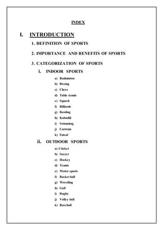 INDEX
I. INTRODUCTION
1. DEFINITION OF SPORTS
2. IMPORTANCE AND BENEFITS OF SPORTS
3. CATEGORIZATION OF SPORTS
i. INDOOR SPORTS
a) Badminton
b) Boxing
c) Chess
d) Table tennis
e) Squash
f) Billiards
g) Bowling
h) Kabaddi
i) Swimming
j) Carroms
k) Futsal
ii. OUTDOOR SPORTS
a) Cricket
b) Soccer
c) Hockey
d) Tennis
e) Motor sports
f) Basket ball
g) Wrestling
h) Golf
i) Rugby
j) Volley ball
k) Baseball
 