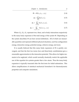 Chapter 1. Introduction 2
Φ = Φ(r1, r2, ..., rN) (1.4)
φ2 = ∑
i<j
U2(ri, rj), (1.5)
φ3 = ∑
i<j<k
U3(ri, rj, rk), (1.6)
φn = ∑
i<j<...<n
Un(ri, rj, .., rn) (1.7)
Where U2, U3, Un represent two, three, and n-body interactions respectively
to the many body expansion of the total energy of the system Φ. Depending on
the system described, Φ can have several deﬁnitions. All of which are measur-
able quantities and represent different physical situations, such has conﬁguration
energy, interaction energy, potential energy, cohesive energy, and more.
It is usually believed that this many body expansion of Φ is quickly con-
vergent, and that the ﬁrst two terms (two and three-body contributions) give a
reasonable approximation to the interaction potential. This allows for higher mo-
ments to be neglected, which would normally drastically restrict the applicable
use of this equation for systems greater than a few atoms. Thus the many-body
expansion is typically truncated after the ﬁrst term for initial estimations. This
allows simpliﬁcations of statistical mechanical formalism’s for thermodynamic
properties and computer simulations.
 
